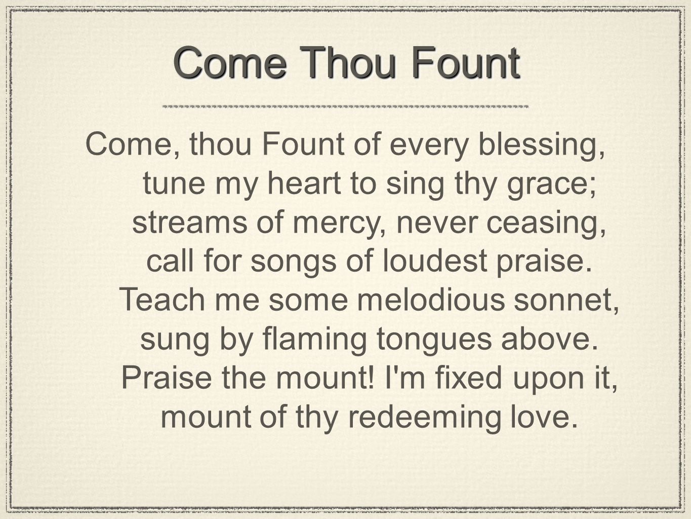 Come Thou Fount Come, thou Fount of every blessing, tune my heart to sing thy grace; streams of mercy, never ceasing, call for songs of loudest praise.