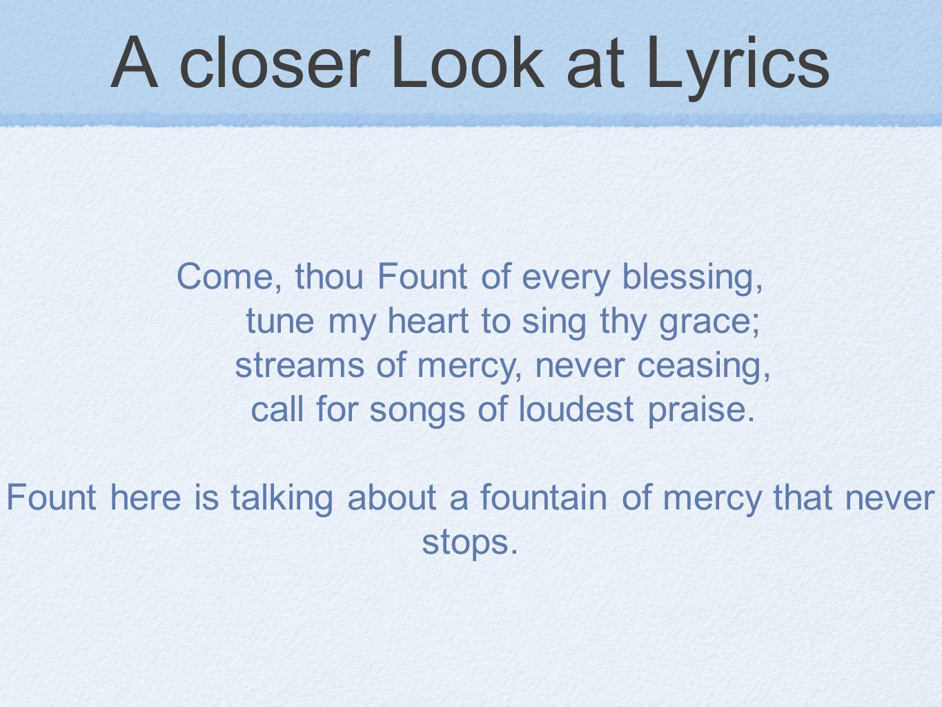 A closer Look at Lyrics Come, thou Fount of every blessing, tune my heart to sing thy grace; streams of mercy, never ceasing, call for songs of loudest praise.