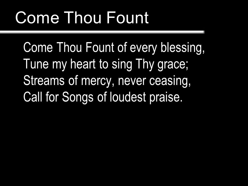 Come Thou Fount Come Thou Fount of every blessing, Tune my heart to sing Thy grace; Streams of mercy, never ceasing, Call for Songs of loudest praise.