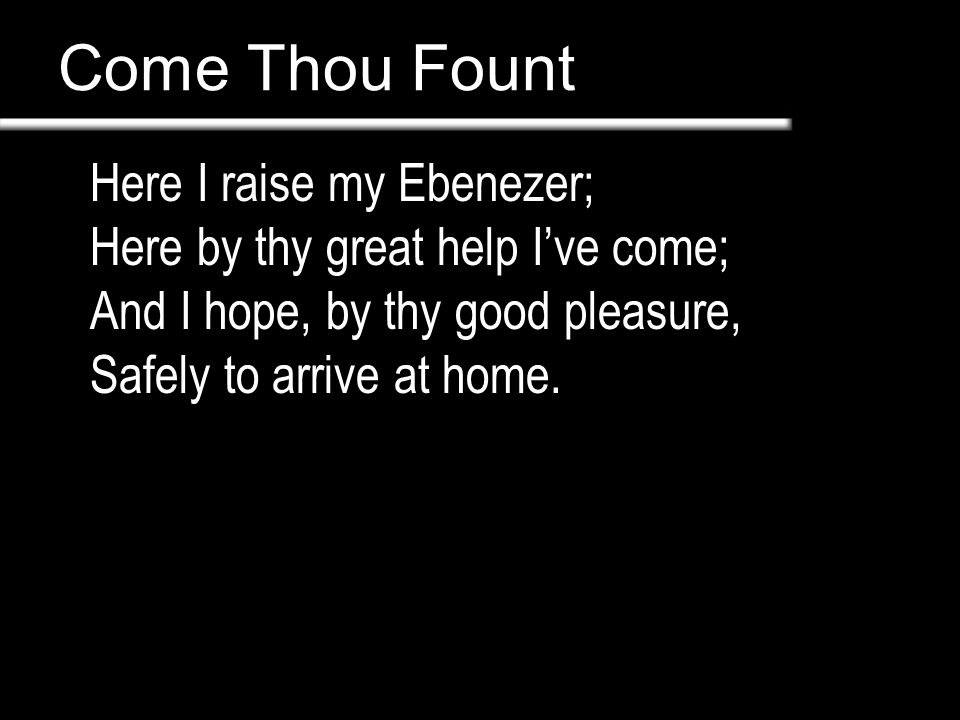 Come Thou Fount Here I raise my Ebenezer; Here by thy great help I’ve come; And I hope, by thy good pleasure, Safely to arrive at home.