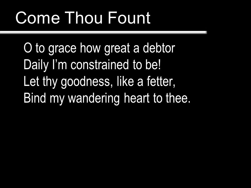 Come Thou Fount O to grace how great a debtor Daily I’m constrained to be.