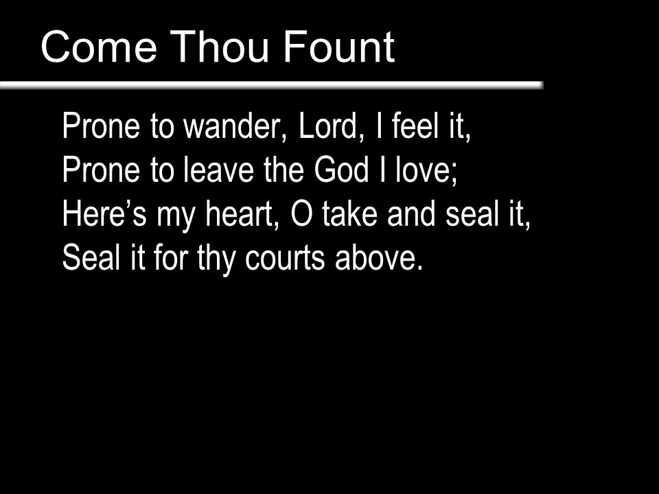 Come Thou Fount Prone to wander, Lord, I feel it, Prone to leave the God I love; Here’s my heart, O take and seal it, Seal it for thy courts above.