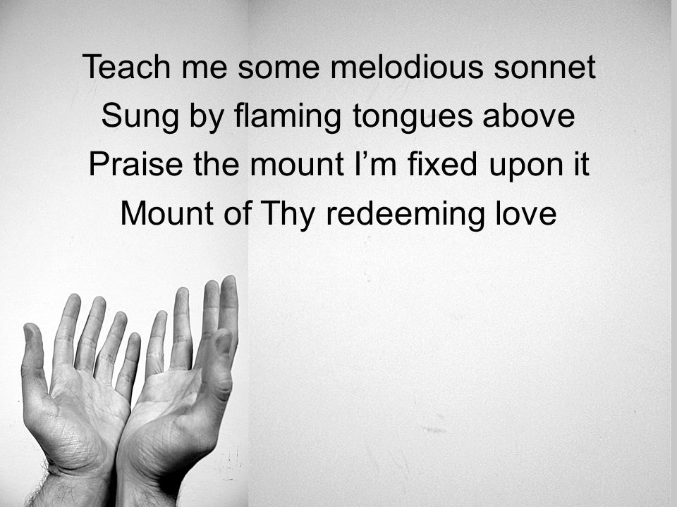 Teach me some melodious sonnet Sung by flaming tongues above Praise the mount I’m fixed upon it Mount of Thy redeeming love