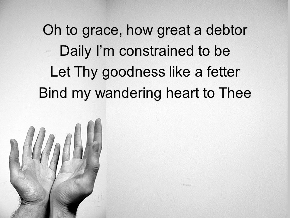 Oh to grace, how great a debtor Daily I’m constrained to be Let Thy goodness like a fetter Bind my wandering heart to Thee