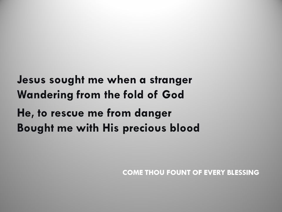 COME THOU FOUNT OF EVERY BLESSING Jesus sought me when a stranger Wandering from the fold of God He, to rescue me from danger Bought me with His precious blood