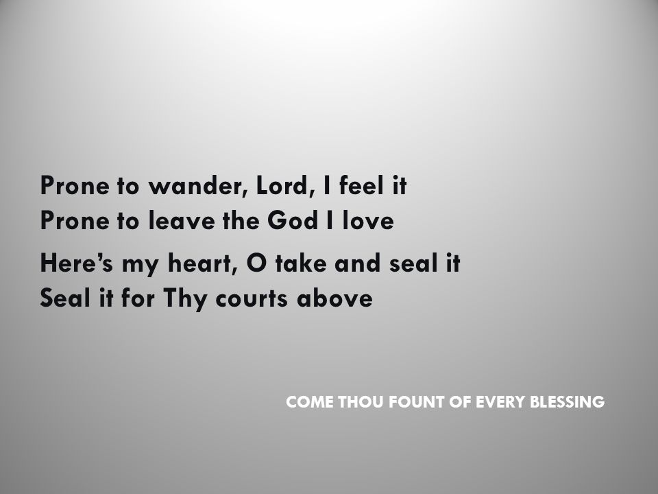 COME THOU FOUNT OF EVERY BLESSING Prone to wander, Lord, I feel it Prone to leave the God I love Here’s my heart, O take and seal it Seal it for Thy courts above