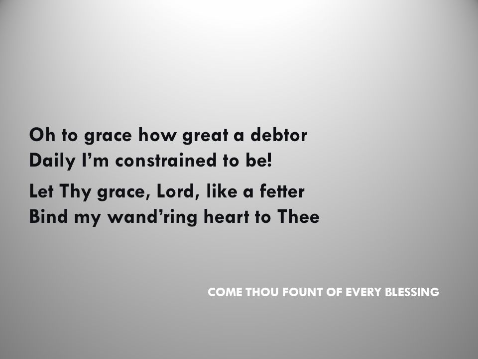 COME THOU FOUNT OF EVERY BLESSING Oh to grace how great a debtor Daily I’m constrained to be.