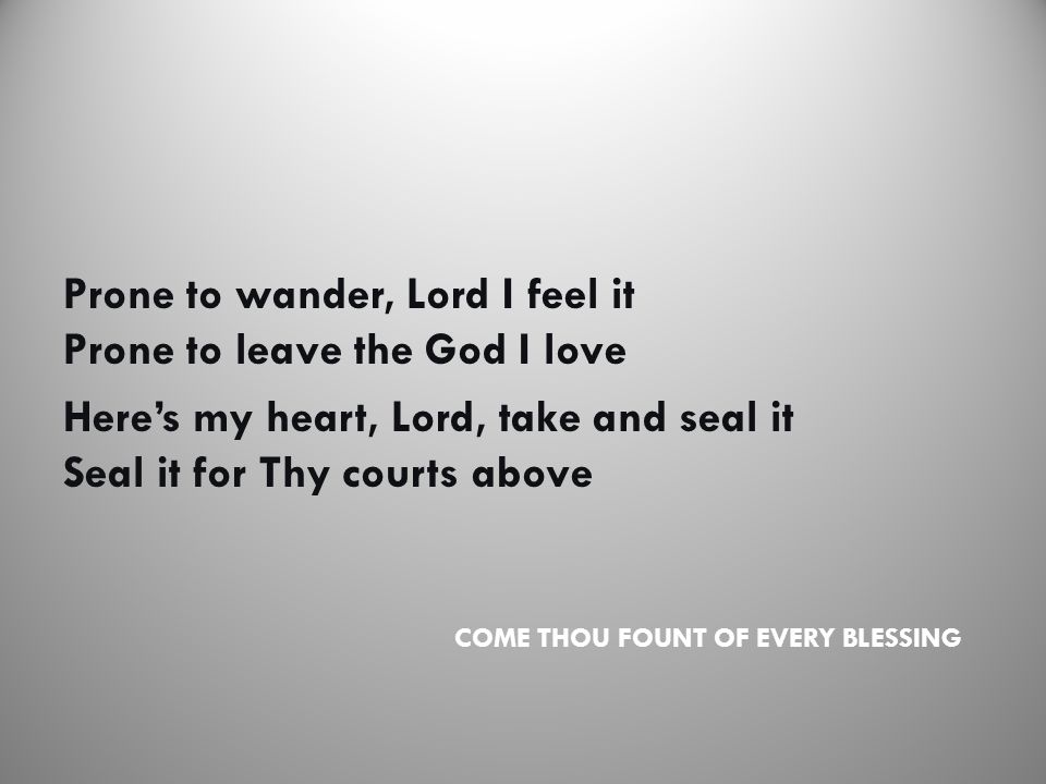 COME THOU FOUNT OF EVERY BLESSING Prone to wander, Lord I feel it Prone to leave the God I love Here’s my heart, Lord, take and seal it Seal it for Thy courts above