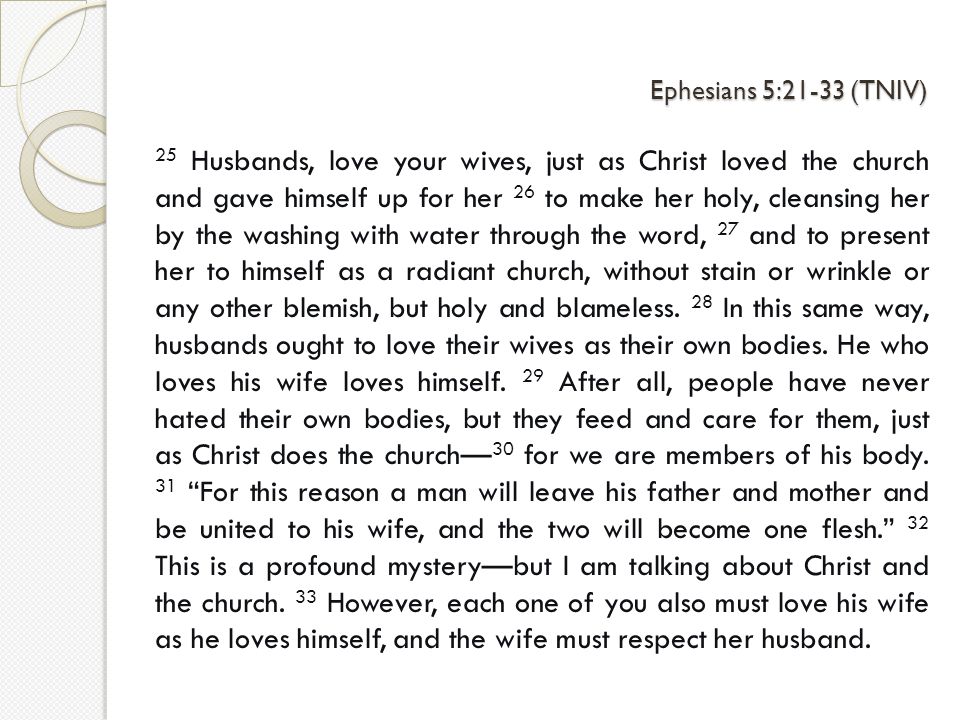 Ephesians 5:21-33 (TNIV) 25 Husbands, love your wives, just as Christ loved the church and gave himself up for her 26 to make her holy, cleansing her by the washing with water through the word, 27 and to present her to himself as a radiant church, without stain or wrinkle or any other blemish, but holy and blameless.