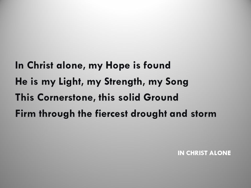 IN CHRIST ALONE In Christ alone, my Hope is found He is my Light, my Strength, my Song This Cornerstone, this solid Ground Firm through the fiercest drought and storm