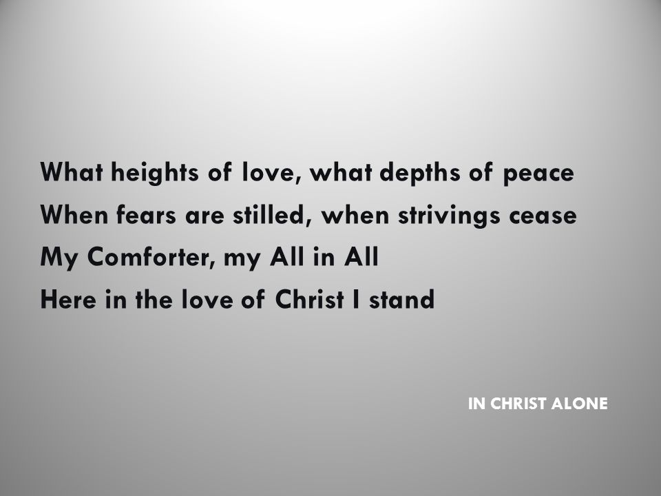 IN CHRIST ALONE What heights of love, what depths of peace When fears are stilled, when strivings cease My Comforter, my All in All Here in the love of Christ I stand