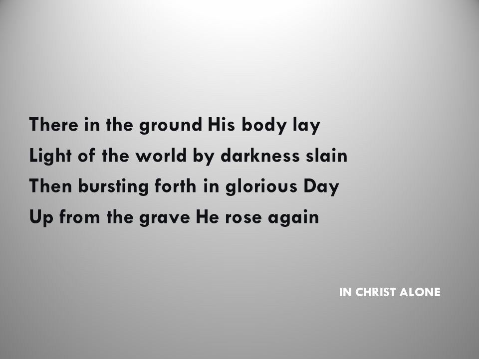 IN CHRIST ALONE There in the ground His body lay Light of the world by darkness slain Then bursting forth in glorious Day Up from the grave He rose again