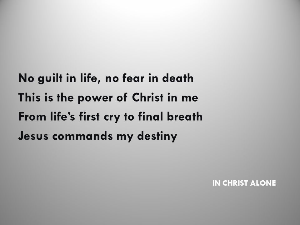 IN CHRIST ALONE No guilt in life, no fear in death This is the power of Christ in me From life’s first cry to final breath Jesus commands my destiny