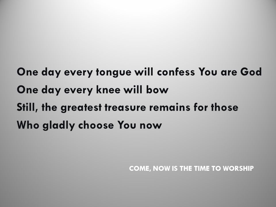 COME, NOW IS THE TIME TO WORSHIP One day every tongue will confess You are God One day every knee will bow Still, the greatest treasure remains for those Who gladly choose You now