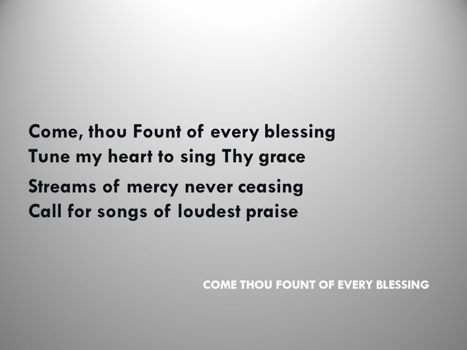 COME THOU FOUNT OF EVERY BLESSING Come, thou Fount of every blessing Tune my heart to sing Thy grace Streams of mercy never ceasing Call for songs of loudest praise