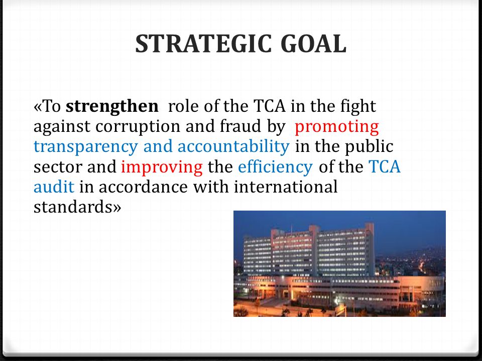 STRATEGIC GOAL «To strengthen role of the TCA in the fight against corruption and fraud by promoting transparency and accountability in the public sector and improving the efficiency of the TCA audit in accordance with international standards»