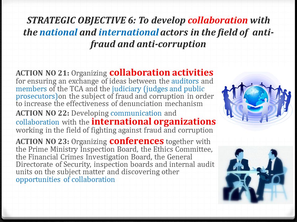 STRATEGIC OBJECTIVE 6: To develop collaboration with the national and international actors in the field of anti- fraud and anti-corruption ACTION NO 21: Organizing collaboration activities for ensuring an exchange of ideas between the auditors and members of the TCA and the judiciary (judges and public prosecutors)on the subject of fraud and corruption in order to increase the effectiveness of denunciation mechanism ACTION NO 22: Developing communication and collaboration with the international organizations working in the field of fighting against fraud and corruption ACTION NO 23: Organizing conferences together with the Prime Ministry Inspection Board, the Ethics Committee, the Financial Crimes Investigation Board, the General Directorate of Security, inspection boards and internal audit units on the subject matter and discovering other opportunities of collaboration
