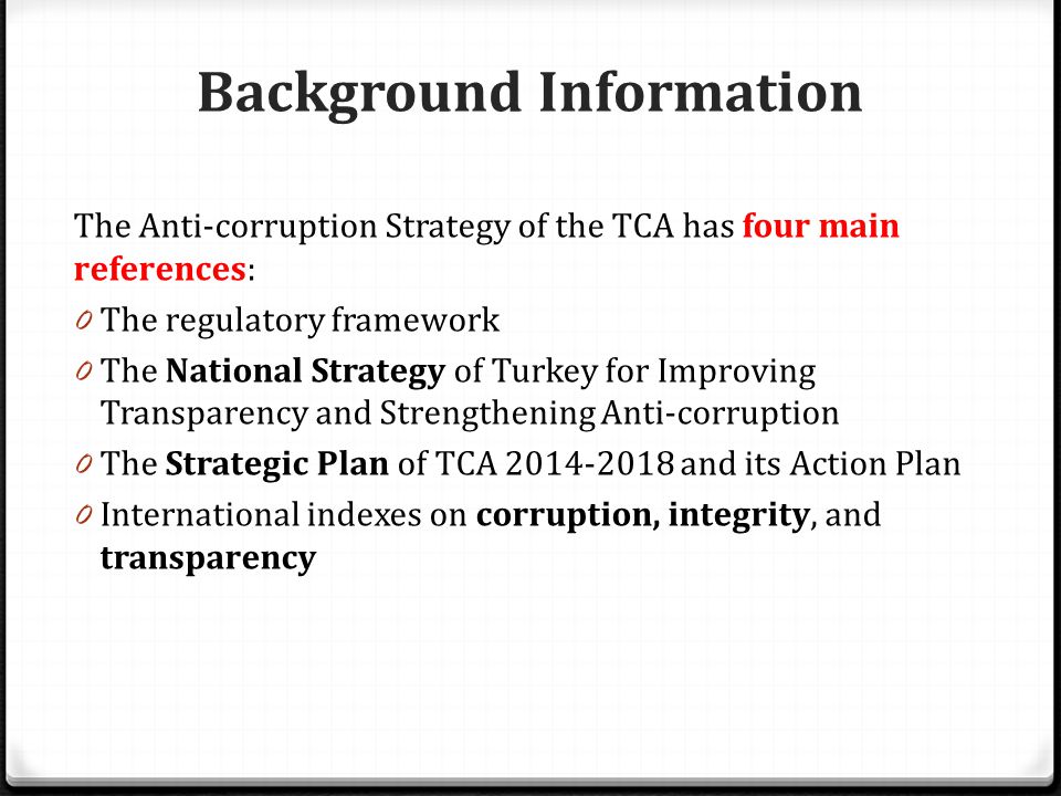 Background Information The Anti-corruption Strategy of the TCA has four main references: 0 The regulatory framework 0 The National Strategy of Turkey for Improving Transparency and Strengthening Anti-corruption 0 The Strategic Plan of TCA and its Action Plan 0 International indexes on corruption, integrity, and transparency