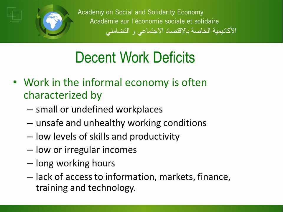 Decent Work Deficits Work in the informal economy is often characterized by – small or undefined workplaces – unsafe and unhealthy working conditions – low levels of skills and productivity – low or irregular incomes – long working hours – lack of access to information, markets, finance, training and technology.