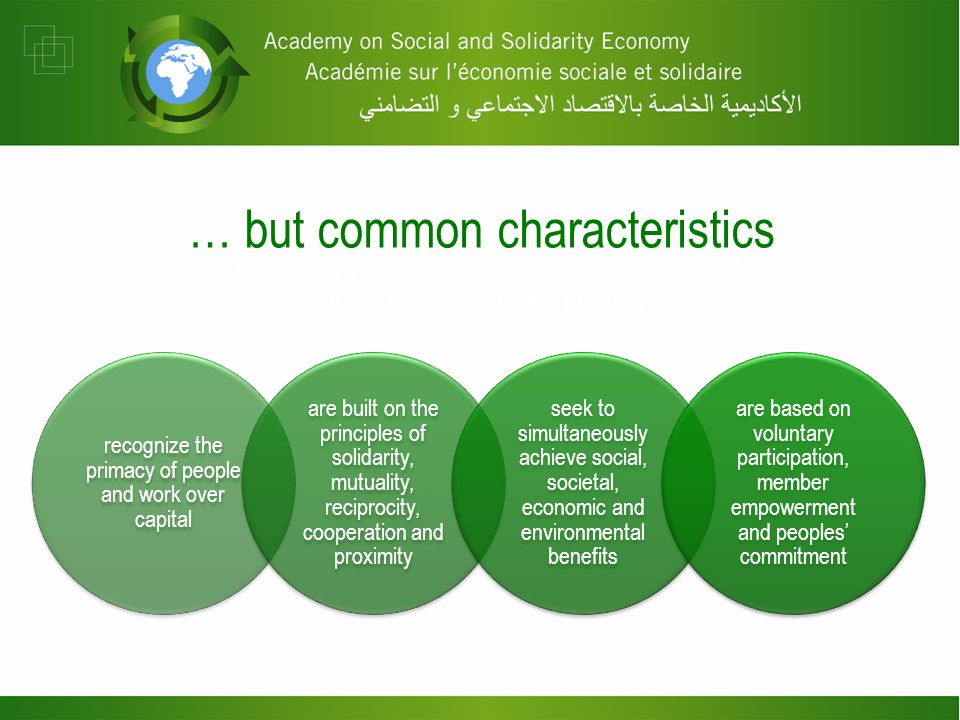 recognize the primacy of people and work over capital are built on the principles of solidarity, mutuality, reciprocity, cooperation and proximity seek to simultaneously achieve social, societal, economic and environmental benefits are based on voluntary participation, member empowerment and peoples’ commitment … but common characteristics Social Economy entities differ from other forms of enterprises and social organizations in that they :