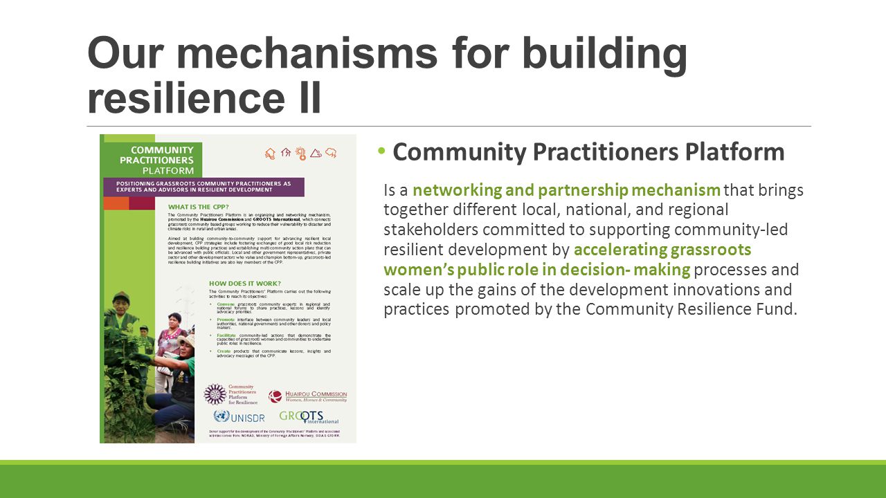 Our mechanisms for building resilience II Community Practitioners Platform Is a networking and partnership mechanism that brings together different local, national, and regional stakeholders committed to supporting community-led resilient development by accelerating grassroots women’s public role in decision- making processes and scale up the gains of the development innovations and practices promoted by the Community Resilience Fund.