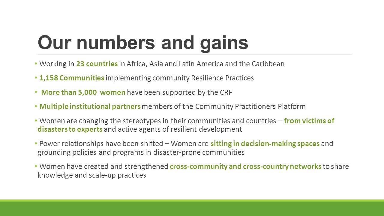 Our numbers and gains Working in 23 countries in Africa, Asia and Latin America and the Caribbean 1,158 Communities implementing community Resilience Practices More than 5,000 women have been supported by the CRF Multiple institutional partners members of the Community Practitioners Platform Women are changing the stereotypes in their communities and countries – from victims of disasters to experts and active agents of resilient development Power relationships have been shifted – Women are sitting in decision-making spaces and grounding policies and programs in disaster-prone communities Women have created and strengthened cross-community and cross-country networks to share knowledge and scale-up practices
