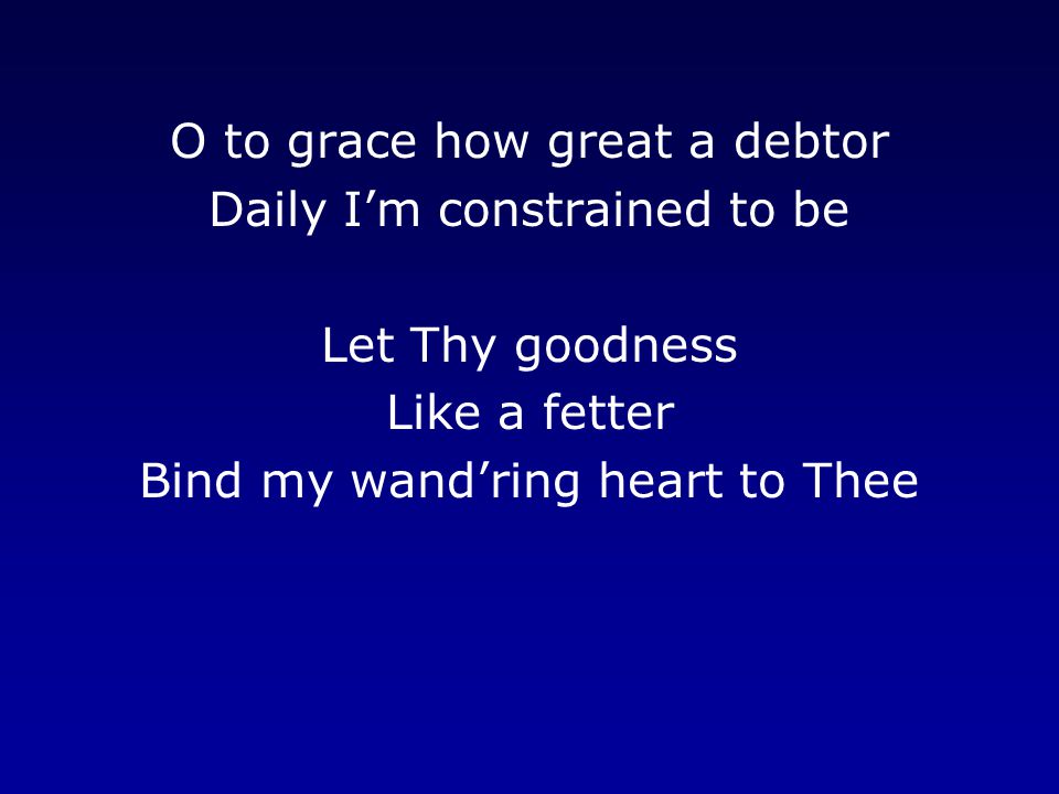 O to grace how great a debtor Daily I’m constrained to be Let Thy goodness Like a fetter Bind my wand’ring heart to Thee