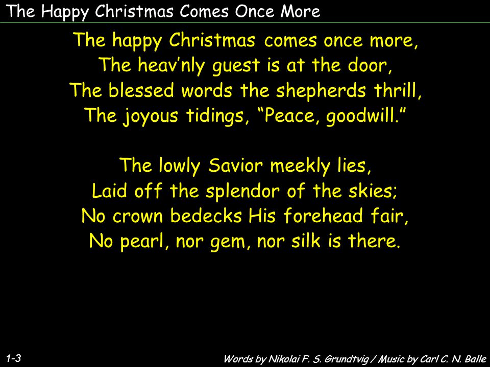 The Happy Christmas Comes Once More The happy Christmas comes once more, The heav’nly guest is at the door, The blessed words the shepherds thrill, The joyous tidings, Peace, goodwill. The lowly Savior meekly lies, Laid off the splendor of the skies; No crown bedecks His forehead fair, No pearl, nor gem, nor silk is there.