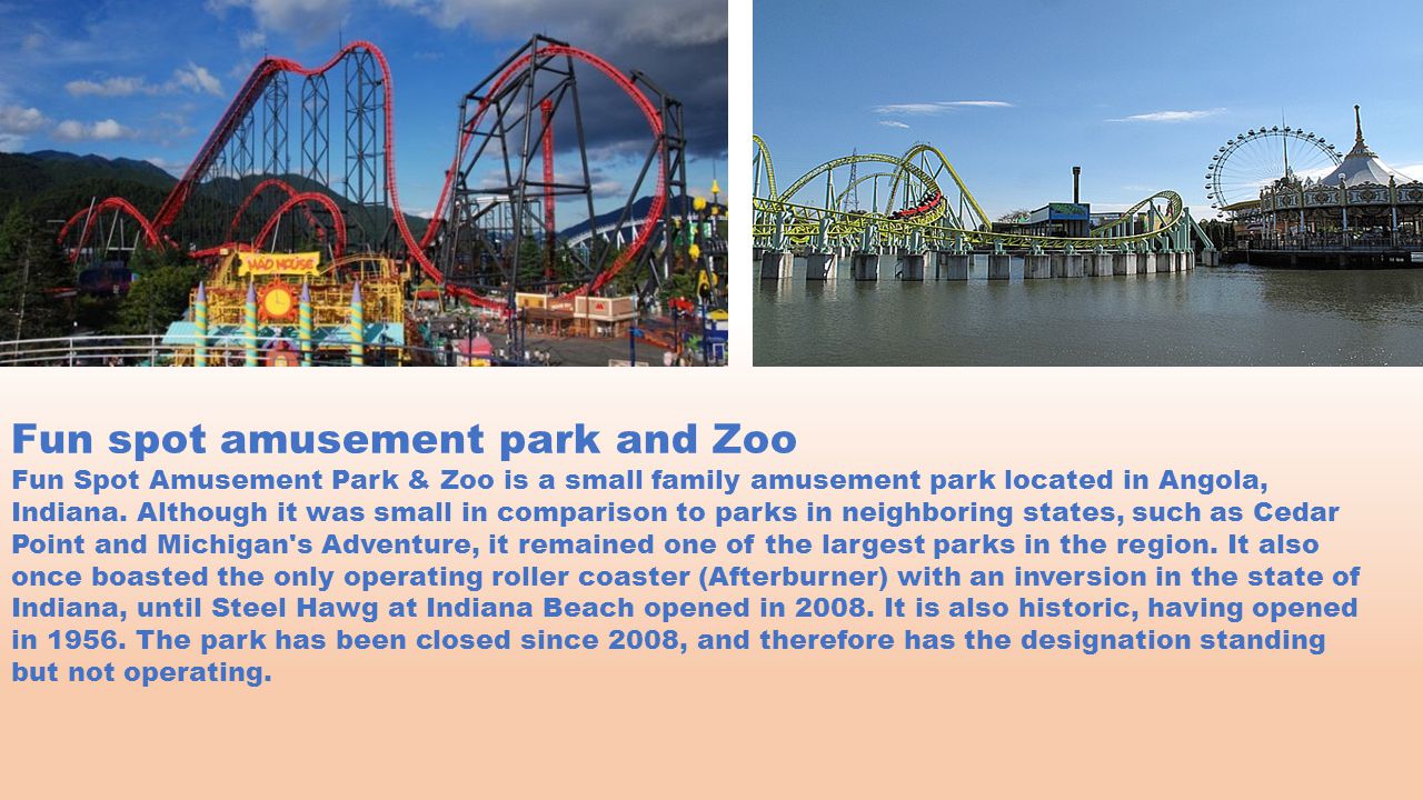 Fun spot amusement park and Zoo Fun Spot Amusement Park & Zoo is a small family amusement park located in Angola, Indiana.