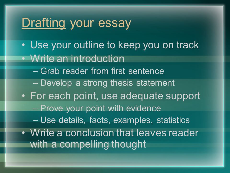 Drafting your essay Use your outline to keep you on track Write an introduction –Grab reader from first sentence –Develop a strong thesis statement For each point, use adequate support –Prove your point with evidence –Use details, facts, examples, statistics Write a conclusion that leaves reader with a compelling thought
