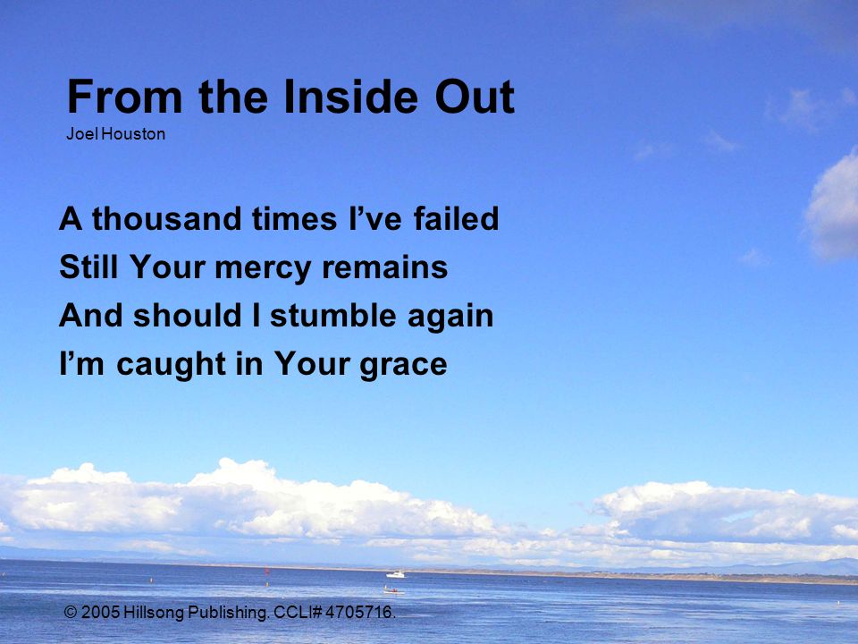 From the Inside Out Joel Houston A thousand times I’ve failed Still Your mercy remains And should I stumble again I’m caught in Your grace © 2005 Hillsong Publishing.