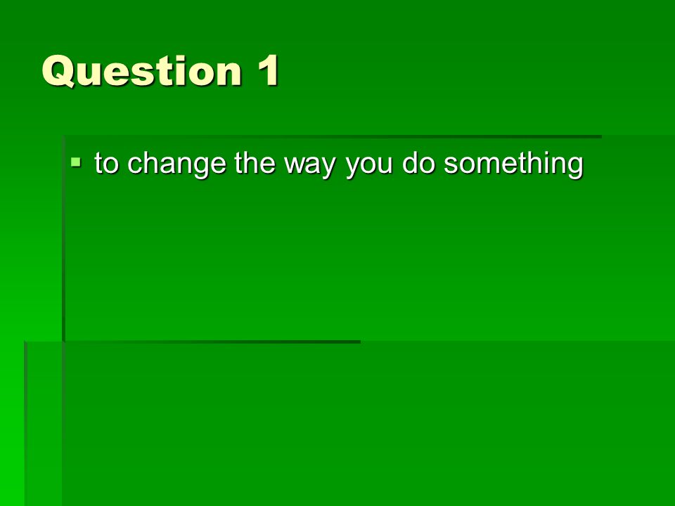 Question 1  to change the way you do something