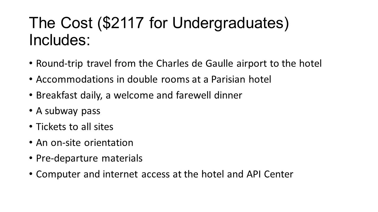 The Cost ($2117 for Undergraduates) Includes: Round-trip travel from the Charles de Gaulle airport to the hotel Accommodations in double rooms at a Parisian hotel Breakfast daily, a welcome and farewell dinner A subway pass Tickets to all sites An on-site orientation Pre-departure materials Computer and internet access at the hotel and API Center