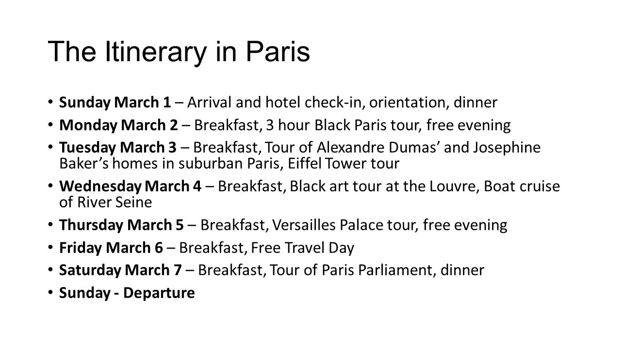 The Itinerary in Paris Sunday March 1 – Arrival and hotel check-in, orientation, dinner Monday March 2 – Breakfast, 3 hour Black Paris tour, free evening Tuesday March 3 – Breakfast, Tour of Alexandre Dumas’ and Josephine Baker’s homes in suburban Paris, Eiffel Tower tour Wednesday March 4 – Breakfast, Black art tour at the Louvre, Boat cruise of River Seine Thursday March 5 – Breakfast, Versailles Palace tour, free evening Friday March 6 – Breakfast, Free Travel Day Saturday March 7 – Breakfast, Tour of Paris Parliament, dinner Sunday - Departure