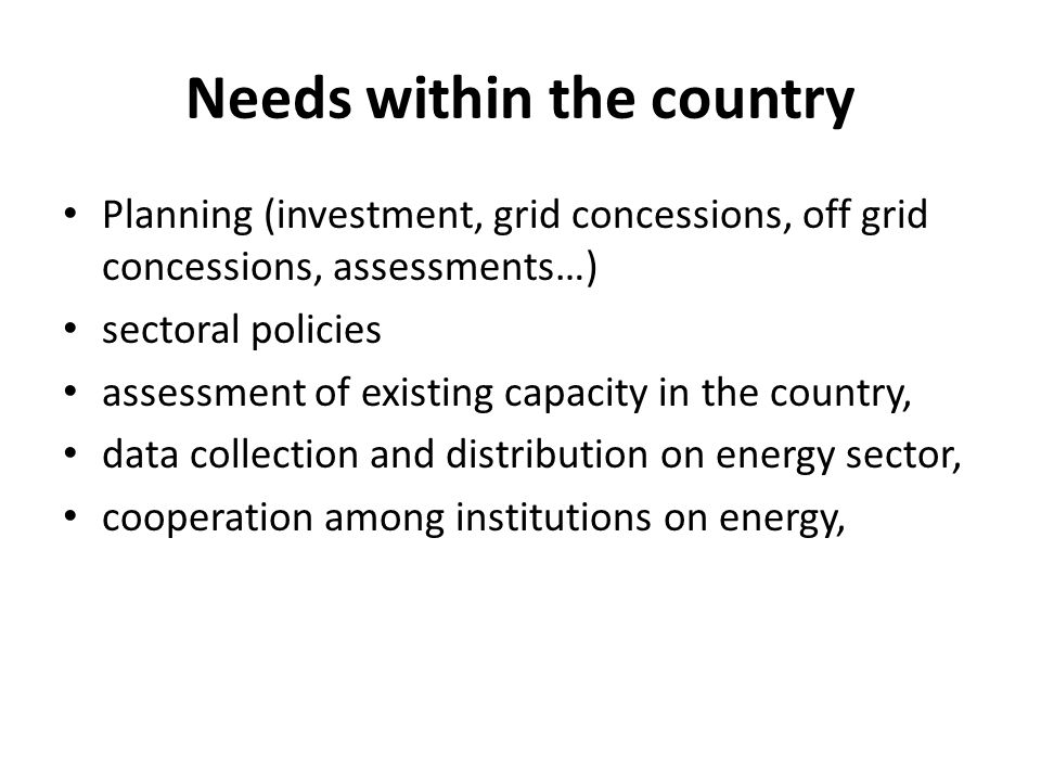 Needs within the country Planning (investment, grid concessions, off grid concessions, assessments…) sectoral policies assessment of existing capacity in the country, data collection and distribution on energy sector, cooperation among institutions on energy,