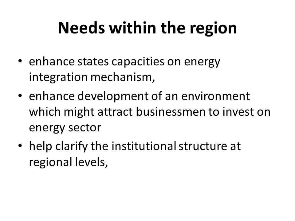 Needs within the region enhance states capacities on energy integration mechanism, enhance development of an environment which might attract businessmen to invest on energy sector help clarify the institutional structure at regional levels,
