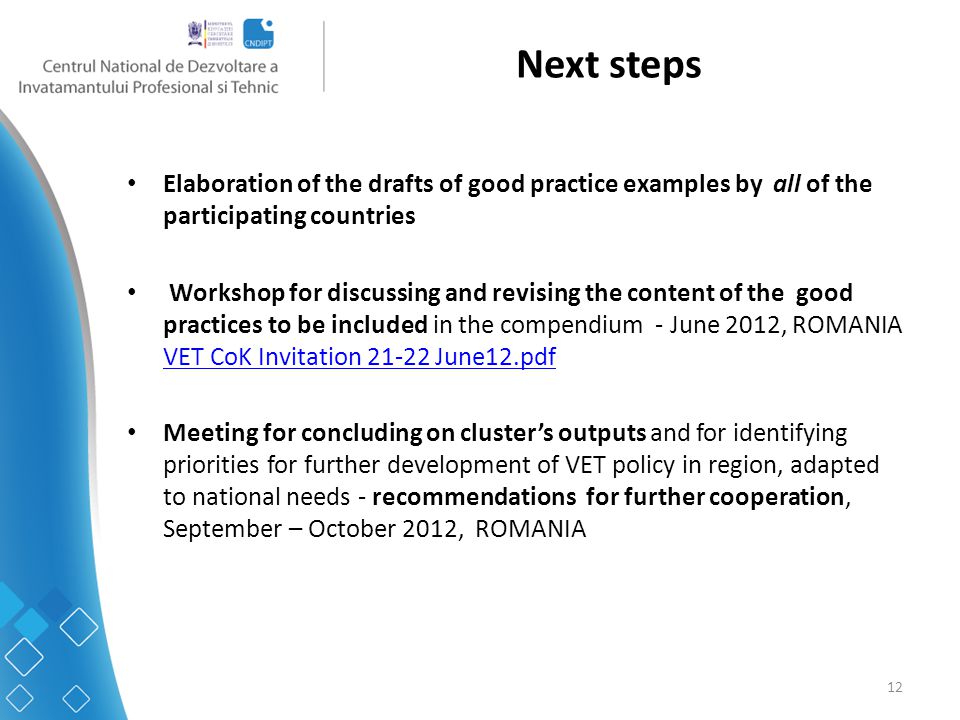 12 Next steps Elaboration of the drafts of good practice examples by all of the participating countries Workshop for discussing and revising the content of the good practices to be included in the compendium - June 2012, ROMANIA VET CoK Invitation June12.pdf VET CoK Invitation June12.pdf Meeting for concluding on cluster’s outputs and for identifying priorities for further development of VET policy in region, adapted to national needs - recommendations for further cooperation, September – October 2012, ROMANIA