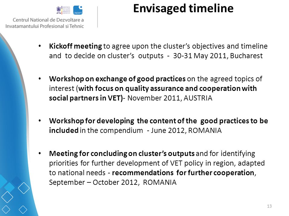 13 Envisaged timeline Kickoff meeting to agree upon the cluster’s objectives and timeline and to decide on cluster’s outputs May 2011, Bucharest Workshop on exchange of good practices on the agreed topics of interest (with focus on quality assurance and cooperation with social partners in VET)- November 2011, AUSTRIA Workshop for developing the content of the good practices to be included in the compendium - June 2012, ROMANIA Meeting for concluding on cluster’s outputs and for identifying priorities for further development of VET policy in region, adapted to national needs - recommendations for further cooperation, September – October 2012, ROMANIA