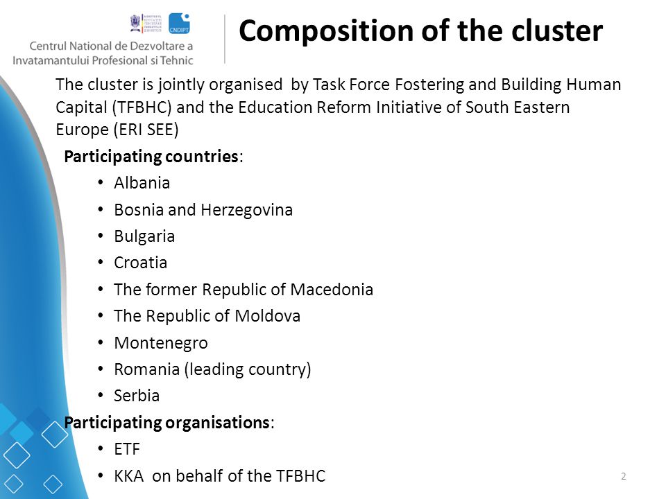 2 Composition of the cluster The cluster is jointly organised by Task Force Fostering and Building Human Capital (TFBHC) and the Education Reform Initiative of South Eastern Europe (ERI SEE) Participating countries: Albania Bosnia and Herzegovina Bulgaria Croatia The former Republic of Macedonia The Republic of Moldova Montenegro Romania (leading country) Serbia Participating organisations: ETF KKA on behalf of the TFBHC