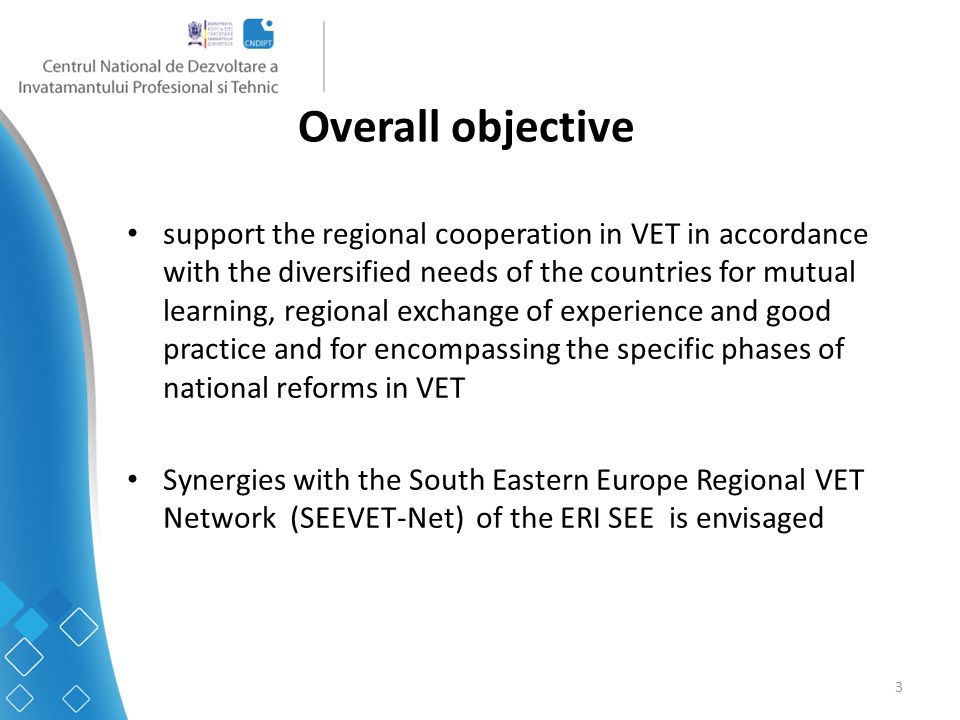 3 Overall objective support the regional cooperation in VET in accordance with the diversified needs of the countries for mutual learning, regional exchange of experience and good practice and for encompassing the specific phases of national reforms in VET Synergies with the South Eastern Europe Regional VET Network (SEEVET-Net) of the ERI SEE is envisaged
