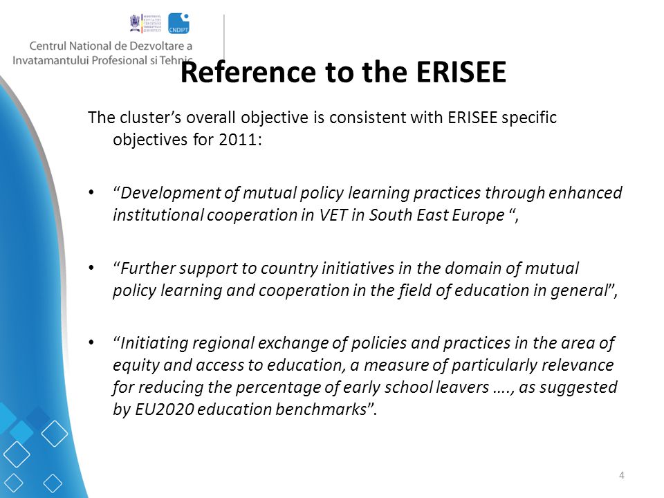 4 Reference to the ERISEE The cluster’s overall objective is consistent with ERISEE specific objectives for 2011: Development of mutual policy learning practices through enhanced institutional cooperation in VET in South East Europe , Further support to country initiatives in the domain of mutual policy learning and cooperation in the field of education in general , Initiating regional exchange of policies and practices in the area of equity and access to education, a measure of particularly relevance for reducing the percentage of early school leavers …., as suggested by EU2020 education benchmarks .