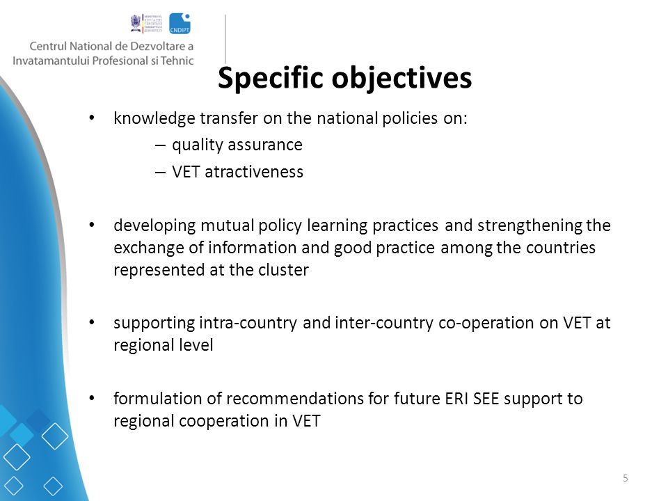 5 Specific objectives knowledge transfer on the national policies on: – quality assurance – VET atractiveness developing mutual policy learning practices and strengthening the exchange of information and good practice among the countries represented at the cluster supporting intra-country and inter-country co-operation on VET at regional level formulation of recommendations for future ERI SEE support to regional cooperation in VET