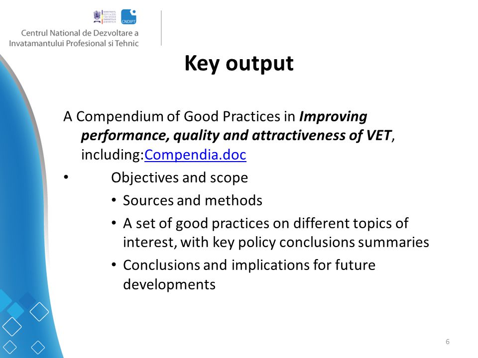 6 Key output A Compendium of Good Practices in Improving performance, quality and attractiveness of VET, including:Compendia.docCompendia.doc Objectives and scope Sources and methods A set of good practices on different topics of interest, with key policy conclusions summaries Conclusions and implications for future developments