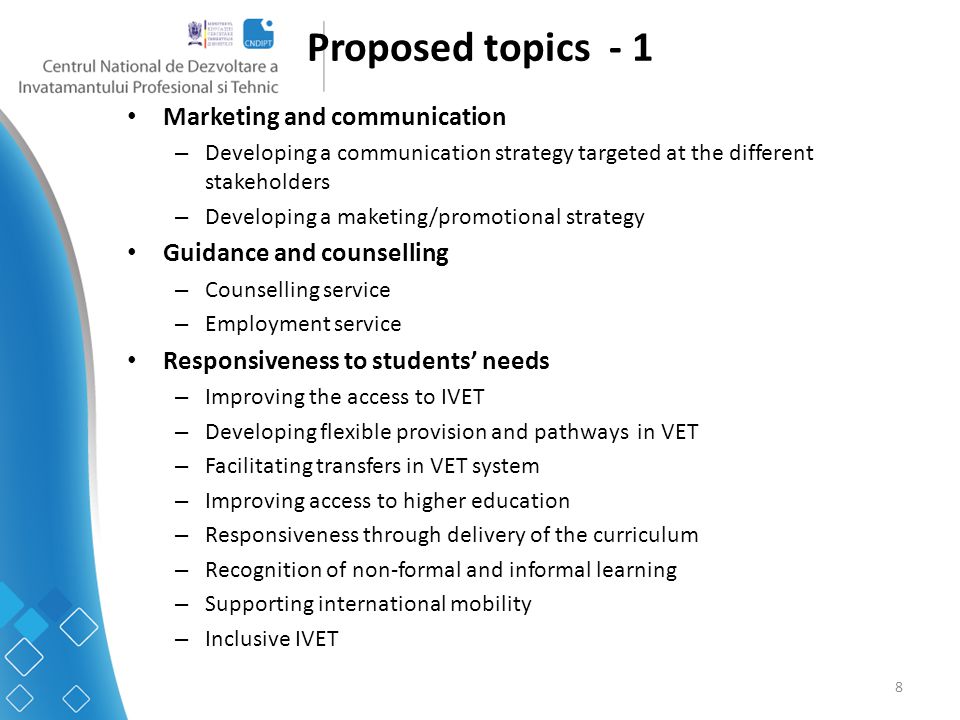 8 Proposed topics - 1 Marketing and communication – Developing a communication strategy targeted at the different stakeholders – Developing a maketing/promotional strategy Guidance and counselling – Counselling service – Employment service Responsiveness to students’ needs – Improving the access to IVET – Developing flexible provision and pathways in VET – Facilitating transfers in VET system – Improving access to higher education – Responsiveness through delivery of the curriculum – Recognition of non-formal and informal learning – Supporting international mobility – Inclusive IVET