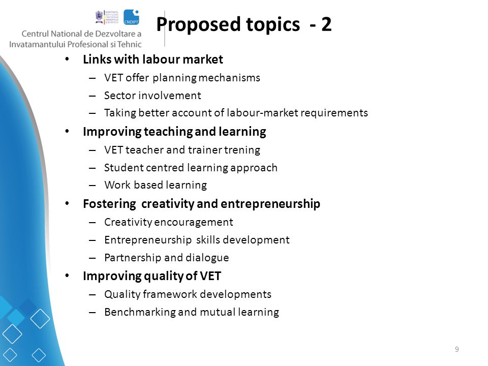 9 Proposed topics - 2 Links with labour market – VET offer planning mechanisms – Sector involvement – Taking better account of labour-market requirements Improving teaching and learning – VET teacher and trainer trening – Student centred learning approach – Work based learning Fostering creativity and entrepreneurship – Creativity encouragement – Entrepreneurship skills development – Partnership and dialogue Improving quality of VET – Quality framework developments – Benchmarking and mutual learning
