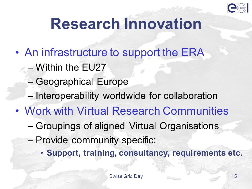 Research Innovation An infrastructure to support the ERA –Within the EU27 –Geographical Europe –Interoperability worldwide for collaboration Work with Virtual Research Communities –Groupings of aligned Virtual Organisations –Provide community specific: Support, training, consultancy, requirements etc.