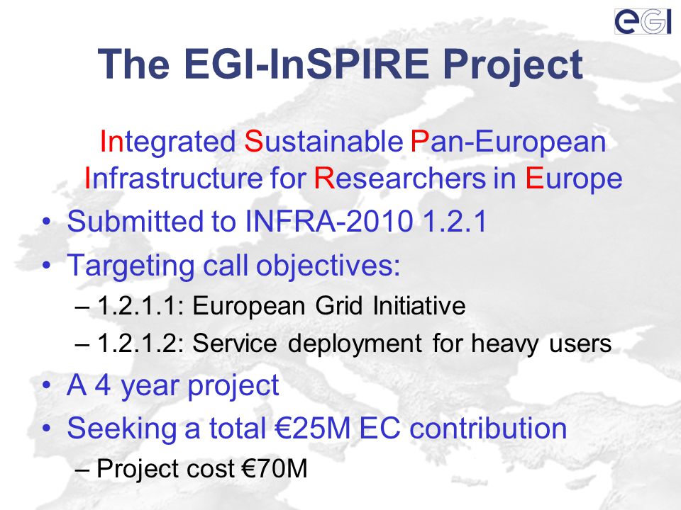 The EGI-InSPIRE Project Integrated Sustainable Pan-European Infrastructure for Researchers in Europe Submitted to INFRA Targeting call objectives: – : European Grid Initiative – : Service deployment for heavy users A 4 year project Seeking a total €25M EC contribution –Project cost €70M