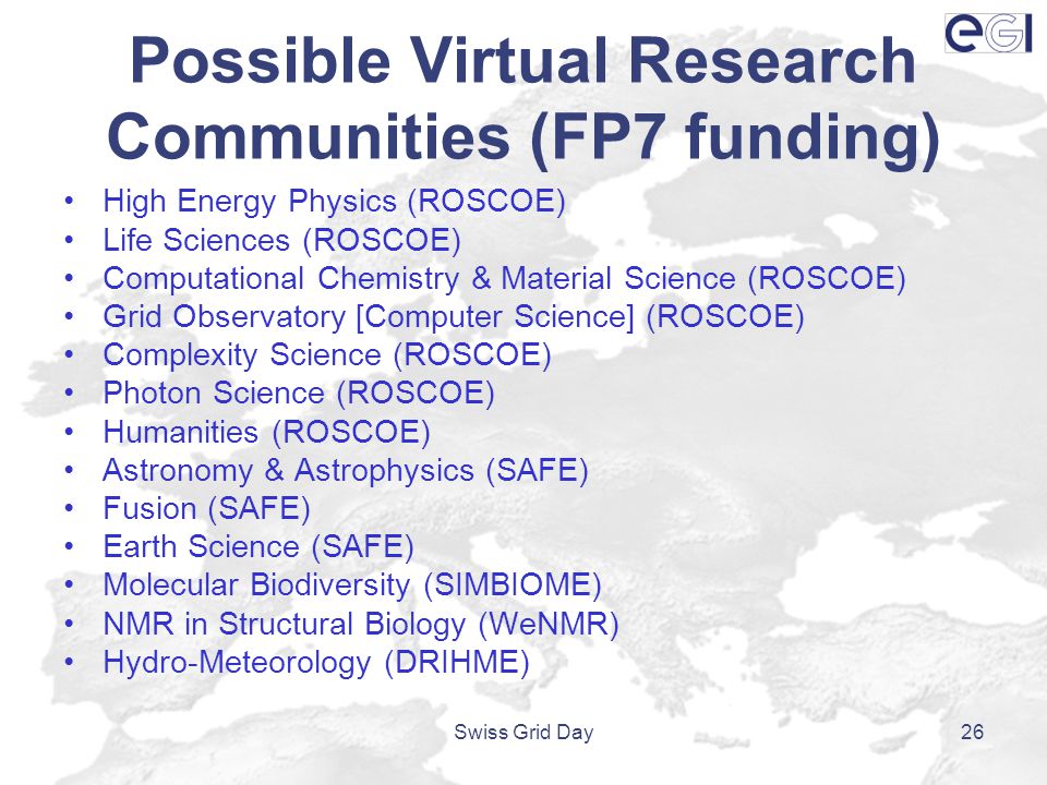 Possible Virtual Research Communities (FP7 funding) High Energy Physics (ROSCOE) Life Sciences (ROSCOE) Computational Chemistry & Material Science (ROSCOE) Grid Observatory [Computer Science] (ROSCOE) Complexity Science (ROSCOE) Photon Science (ROSCOE) Humanities (ROSCOE) Astronomy & Astrophysics (SAFE) Fusion (SAFE) Earth Science (SAFE) Molecular Biodiversity (SIMBIOME) NMR in Structural Biology (WeNMR) Hydro-Meteorology (DRIHME) Swiss Grid Day26