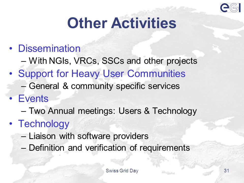 Other Activities Dissemination –With NGIs, VRCs, SSCs and other projects Support for Heavy User Communities –General & community specific services Events –Two Annual meetings: Users & Technology Technology –Liaison with software providers –Definition and verification of requirements Swiss Grid Day31