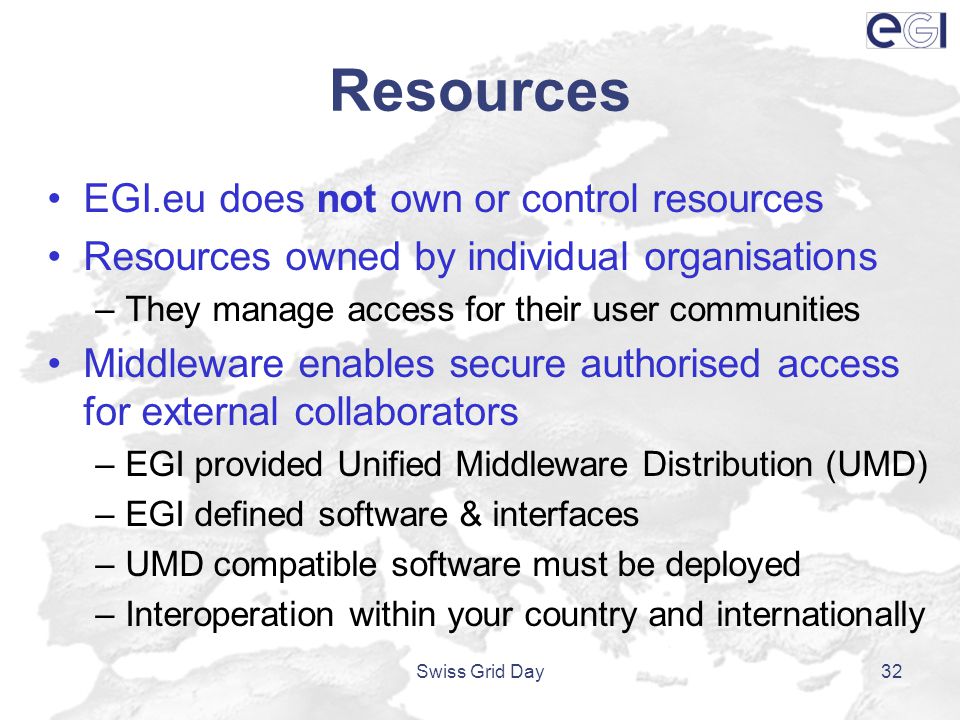 Resources EGI.eu does not own or control resources Resources owned by individual organisations –They manage access for their user communities Middleware enables secure authorised access for external collaborators –EGI provided Unified Middleware Distribution (UMD) –EGI defined software & interfaces –UMD compatible software must be deployed –Interoperation within your country and internationally Swiss Grid Day32